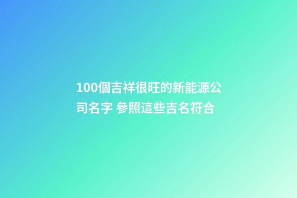 100個吉祥很旺的新能源公司名字 參照這些吉名符合